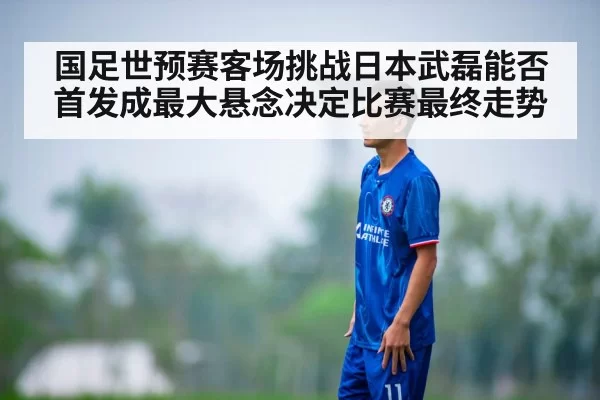国足世预赛客场挑战日本武磊能否首发成最大悬念决定比赛最终走势